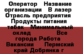 Оператор › Название организации ­ В-лазер › Отрасль предприятия ­ Продукты питания, табак › Минимальный оклад ­ 17 000 - Все города Работа » Вакансии   . Пермский край,Добрянка г.